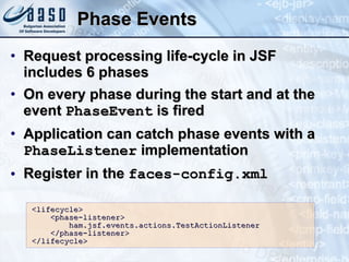 Phase Events Request processing life-cycle in JSF includes 6 phases On every phase during the start and at the event  PhaseEvent  is fired Application can catch phase events with a  PhaseListener  implementation Register in the  faces-config.xml <lifecycle>  <phase-listener>  ham.jsf.events.actions.TestActionListener  </phase-listener>  </lifecycle> 