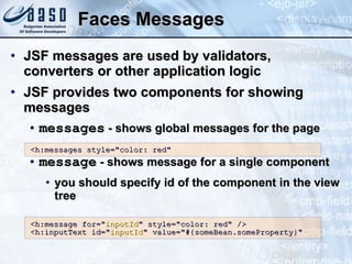 Faces Messages JSF messages are used by validators, converters or other application logic JSF provides two components for showing messages messages  - shows global messages for the page message  - shows message for a single component you should specify id of the component in the view tree <h:messages style=&quot;color: red&quot; <h:message for=&quot; inputId &quot; style=&quot;color: red&quot; /> <h:inputText id=&quot; inputId &quot; value=&quot;#{someBean.someProperty}&quot; 