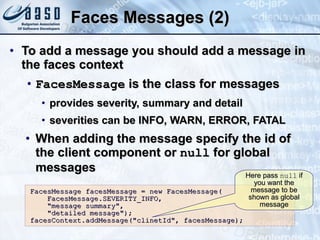 Faces Messages (2) To add a message you should add a message in the faces context FacesMessage  is the class for messages provides severity, summary and detail severities can be INFO, WARN, ERROR, FATAL When adding the message specify the id of the client component or  null  for global messages FacesMessage facesMessage = new FacesMessage( FacesMessage.SEVERITY_INFO,  &quot;message summary&quot;, &quot;detailed message&quot;); facesContext.addMessage(&quot;clinetId&quot;, facesMessage); Here pass  null  if you want the message to be shown as global message 