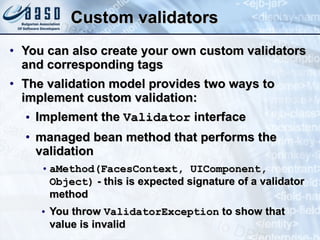 Custom validators You can also  create your own custom validator s  and corresponding tag s   The validation model provides two ways to implement custom validation:  Implement the  Validator  interface managed bean method that performs the validation aMethod(FacesContext, UIComponent, Object)  - this is expected signature of a validator method You throw  ValidatorException  to show that value is invalid 