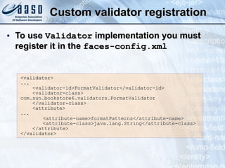 Custom validator registration To use  Validator  implementation you must register it in the  faces-config.xml <validator>  ...  <validator-id>FormatValidator</validator-id>  <validator-class>  com.sun.bookstore6.validators.FormatValidator  </validator-class>  <attribute>  ...  <attribute-name>formatPatterns</attribute-name>  <attribute-class>java.lang.String</attribute-class > </attribute> </validator>   