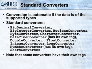 Standard Converters Conversion is automatic if the data is of the supported types Standard converters: BigDecimalConverter ,  BigIntegerConverter ,  BooleanConverter ,  ByteConverter ,  CharacterConverter ,  DateTimeConverter  (has its own tag) ‏ ,  DoubleConverter ,  FloatConverter ,  IntegerConverter ,  LongConverter ,  NumberConverter  (has its own tag),  ShortConverter Note that some converters have their own tags 