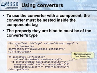Using converters To use the converter with a component, the converter must be nested inside the components tag The property they are bind to must be of the converter's type <h:inputText id=&quot;age&quot; value=&quot;#{user.age}&quot; >  <f:converter  converterId=&quot;javax.faces.Integer&quot;/>  </h:inputText> <h:inputText id=&quot;inputId&quot; value=&quot;#{someBean.someProperty}&quot;> <f:convertNumber maxFractionDigits=&quot;2&quot; groupingUsed=&quot;true&quot; currencySymbol=&quot;$&quot; maxIntegerDigits=&quot;7&quot; type=&quot;currency&quot;/> </h:inputText> Number converter has its own tag 
