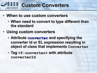 Custom Converters When to use custom converters When need to convert to type different than the standard Using custom converters Attribute  converter  and specifying the converter id or EL expression resulting in object of class that implements  Converter Tag  <f:converter>  with attribute  converterId 