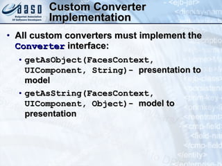 Custom Converter Implementation All custom converters must implement the  Converter  interface: getAsObject(FacesContext, UIComponent, String)-  presentation to model getAsString(FacesContext, UIComponent, Object) ‏ -  model to presentation 