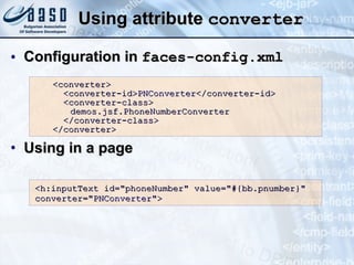 Using attribute  converter Configuration in  faces-config.xml Using in a page <converter> <converter-id> PNConverter </converter-id> <converter-class> demos.jsf.PhoneNumberConverter </converter-class> </converter> <h:inputText id=&quot;phoneNumber&quot; value=&quot;#{bb.pnumber}&quot; converter=&quot; PNConverter &quot;> 