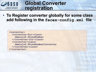 Global Converter registration To Register converter globally for some class add following in the  faces-config.xml  file <converter> <converter-for-class>  demosjsf.PhoneNumber </converter-for-class> <converter-class> demosjsf.PhoneNumberConverter </converter-class> </converter> 