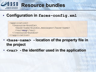 Resource bundles Configuration in  faces-config.xml <base-name>  - location of the property file in the project <var>  - the identifier used in the application <application> <resource-bundle> <base-name>bundle.messages</base-name> <var> msg </var> </resource-bundle> </application> 