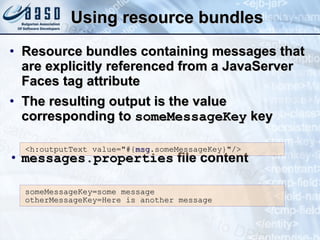 Using resource bundles Resource bundles containing messages that are explicitly referenced from a JavaServer Faces tag attribute The resulting output is the value corresponding to  someMessageKey  key messages.properties  file content <h:outputText value=&quot;#{ msg .someMessageKey}&quot;/> someMessageKey=some message otherMessageKey=Here is another message 
