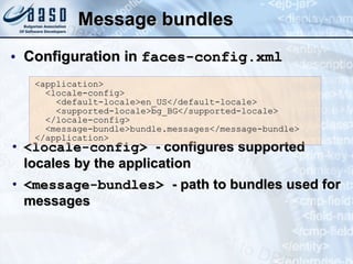 Message bundles Configuration in  faces-config.xml <locale-config>  - configures supported locales by the application <message-bundles>  - path to bundles used for messages <application> <locale-config> <default-locale>en_US</default-locale> <supported-locale>bg_BG</supported-locale> </locale-config> <message-bundle>bundle.messages</message-bundle> </application> 
