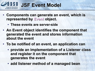 JSF Event Model Components can generate an event, which is represented by  Event  object. These events are server-side An Event object identifies the component that generated the event and stores information about the event To be notified of an event, an application can provide an implementation of a Listener class and register it on the component that generates the event add listener method of a managed bean 