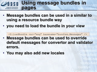 Using message bundles in pages Message bundles can be used in a similar to using a resource bundle way you need to load the bundle in your view Message bundles can be used to override default messages for convertor and validator errors.  You may also add new locales <f:loadBundle var=&quot;msg&quot; basename=&quot;bundles.Messages&quot; /> 