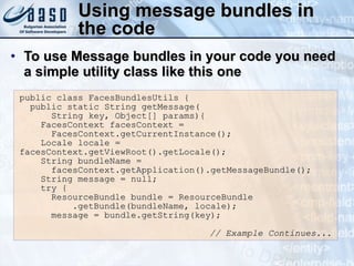 Using message bundles in the code To use Message bundles in your code you need a simple utility class like this one public class FacesBundlesUtils { public static String getMessage( String key, Object[] params){ FacesContext facesContext =  FacesContext.getCurrentInstance(); Locale locale = facesContext.getViewRoot().getLocale(); String bundleName =  facesContext.getApplication().getMessageBundle(); String message = null; try { ResourceBundle bundle = ResourceBundle .getBundle(bundleName, locale); message = bundle.getString(key); // Example Continues... 