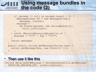 Using message bundles in the code (2) if (params != null && params.length > 0) { MessageFormat mf = new MessageFormat( message, locale); message =  mf.format(params, new StringBuffer(), null).toString(); }  } catch (MissingResourceException e) { message = &quot;???&quot; + key + &quot;???&quot;; } return message; } public static String getMessage(String key) { return getMessage(key, new Object[] {}); } } String detailedUCNMessage = FacesBundlesUtils.getMessage( DETAILED_MESSAGE_KEY, ucnStringValue); Then use it like this 
