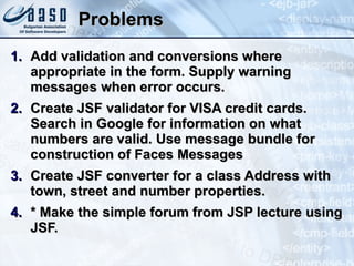Problems Add validation and conversions where appropriate in the form. Supply warning messages when error occurs. Create JSF validator for VISA credit cards. Search in Google for information on what numbers are valid. Use message bundle for construction of Faces Messages Create JSF converter for a class Address with town, street and number properties. * Make the simple forum from JSP lecture using JSF. 