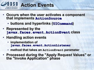 Action Events Occurs when the user activates a component that implements  ActionSource buttons and hyperlinks ( UICommand ) Represented by the  javax.faces.event.ActionEvent  class Handling action events implementation of  javax.faces.event.ActionListener   method that takes an  ActionEvent  parameter Processed during the &quot;Apply Request Values&quot; or the &quot;Invoke Application&quot; phase 