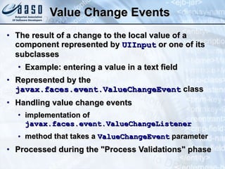 Value Change Events The result of a change to the local value of a component represented by  UIInput  or one of its subclasses Example: entering a value in a text field Represented by the  javax.faces.event.ValueChangeEvent  class Handling value change events implementation of  javax.faces.event.ValueChangeListener   method that takes a  ValueChangeEvent  parameter Processed during the &quot;Process Validations&quot; phase 