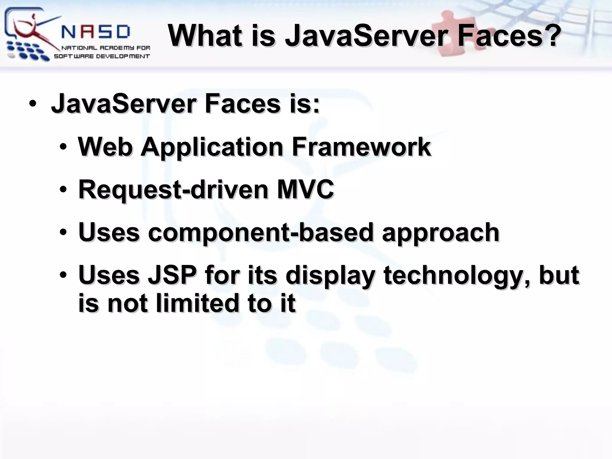 What is JavaServer Faces? JavaServer Faces is: Web Application Framework Request-driven MVC Uses component-based approach Uses JSP for its display technology, but is not limited to it 