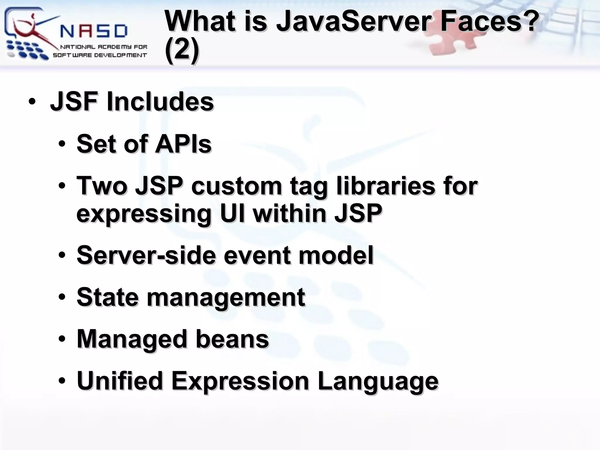 What is JavaServer Faces? (2) JSF Includes Set of APIs Two JSP custom tag libraries for expressing UI within JSP Server-side event model State management Managed beans Unified Expression Language 