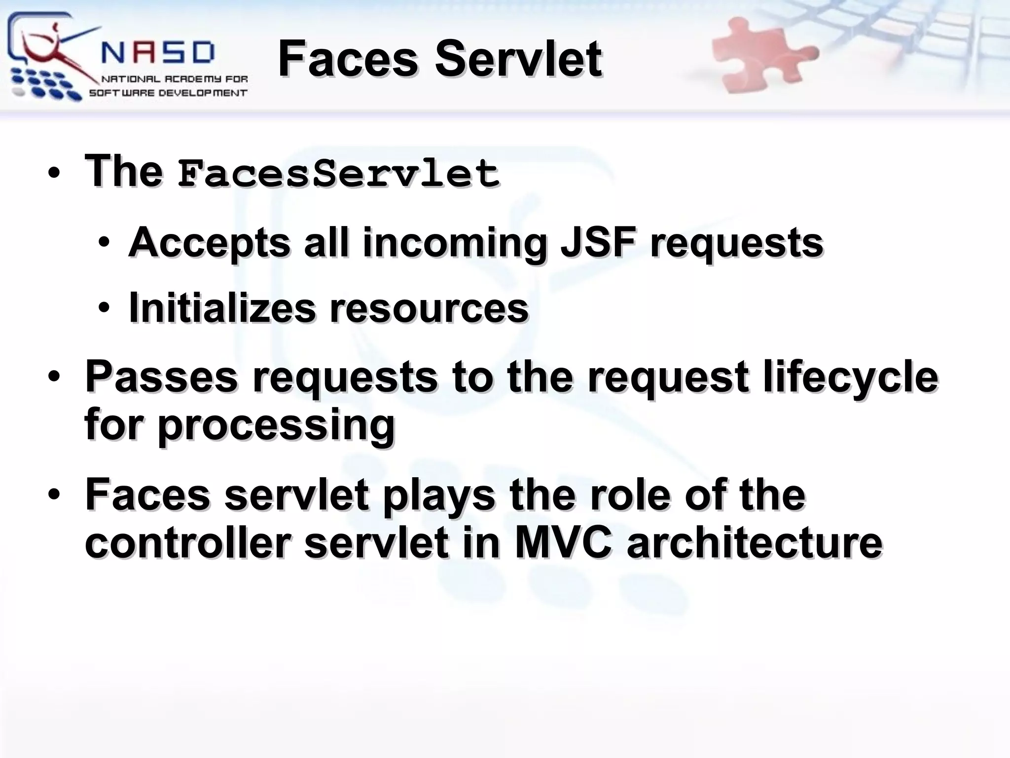 Faces Servlet The  FacesServlet   A ccepts  all  incoming  JSF  requests I nitializes resources P asses  requests  to the  request  lifecycle for processing Faces servlet plays the role of the controller servlet in MVC architecture 