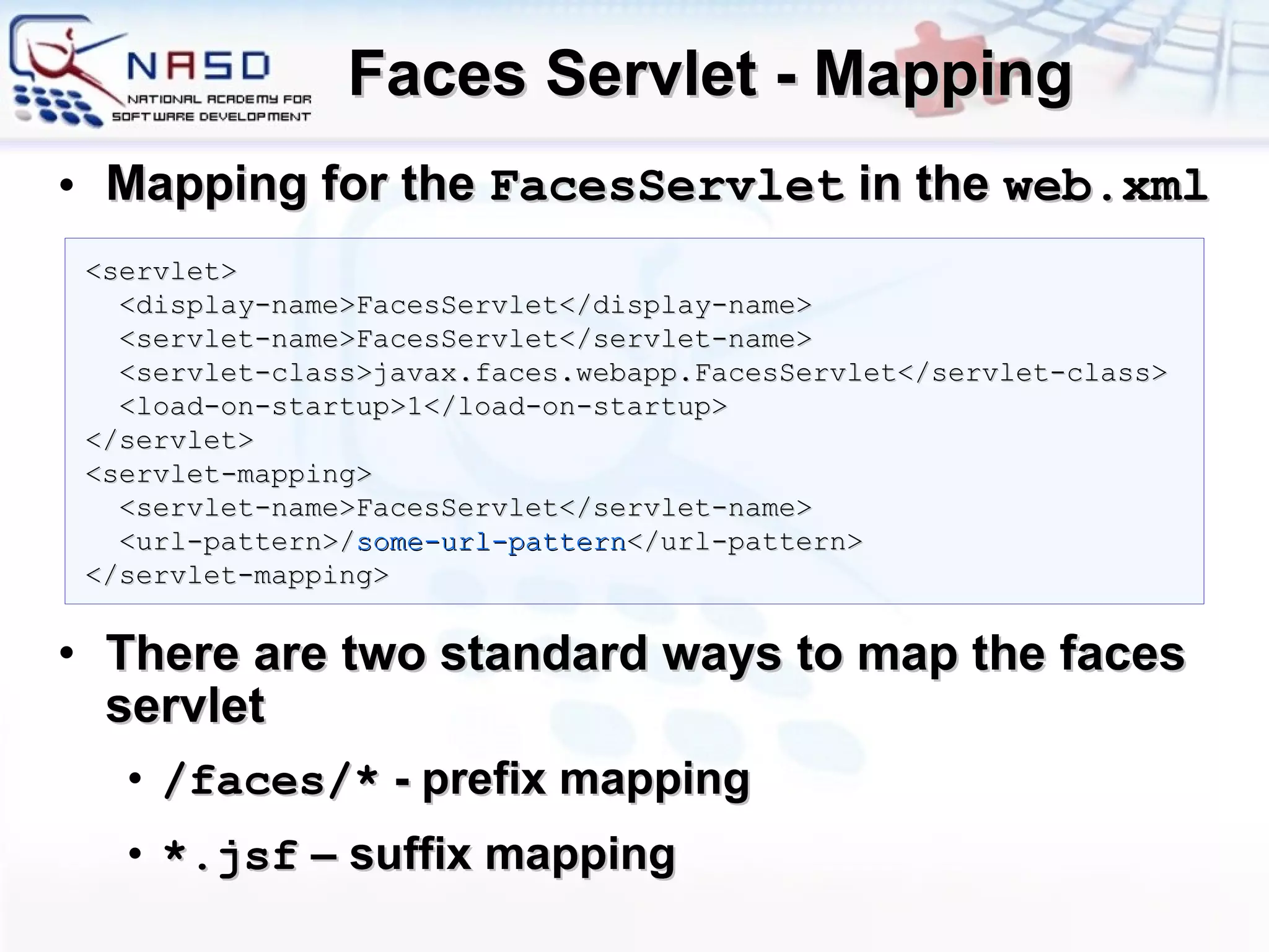 Faces Servlet - Mapping Mapping for the  FacesServlet  in the  web.xml There are two standard ways to map the faces servlet / faces/*  - prefix mapping *.jsf  – suffix mapping <servlet> <display-name>FacesServlet</display-name>  <servlet-name>FacesServlet</servlet-name>  <servlet-class>javax.faces.webapp.FacesServlet</servlet-class>  <load-on-startup>1</load-on-startup>  </servlet>  <servlet-mapping>  <servlet-name>FacesServlet</servlet-name>  <url-pattern> / some-url-pattern </url-pattern>  </servlet-mapping> 