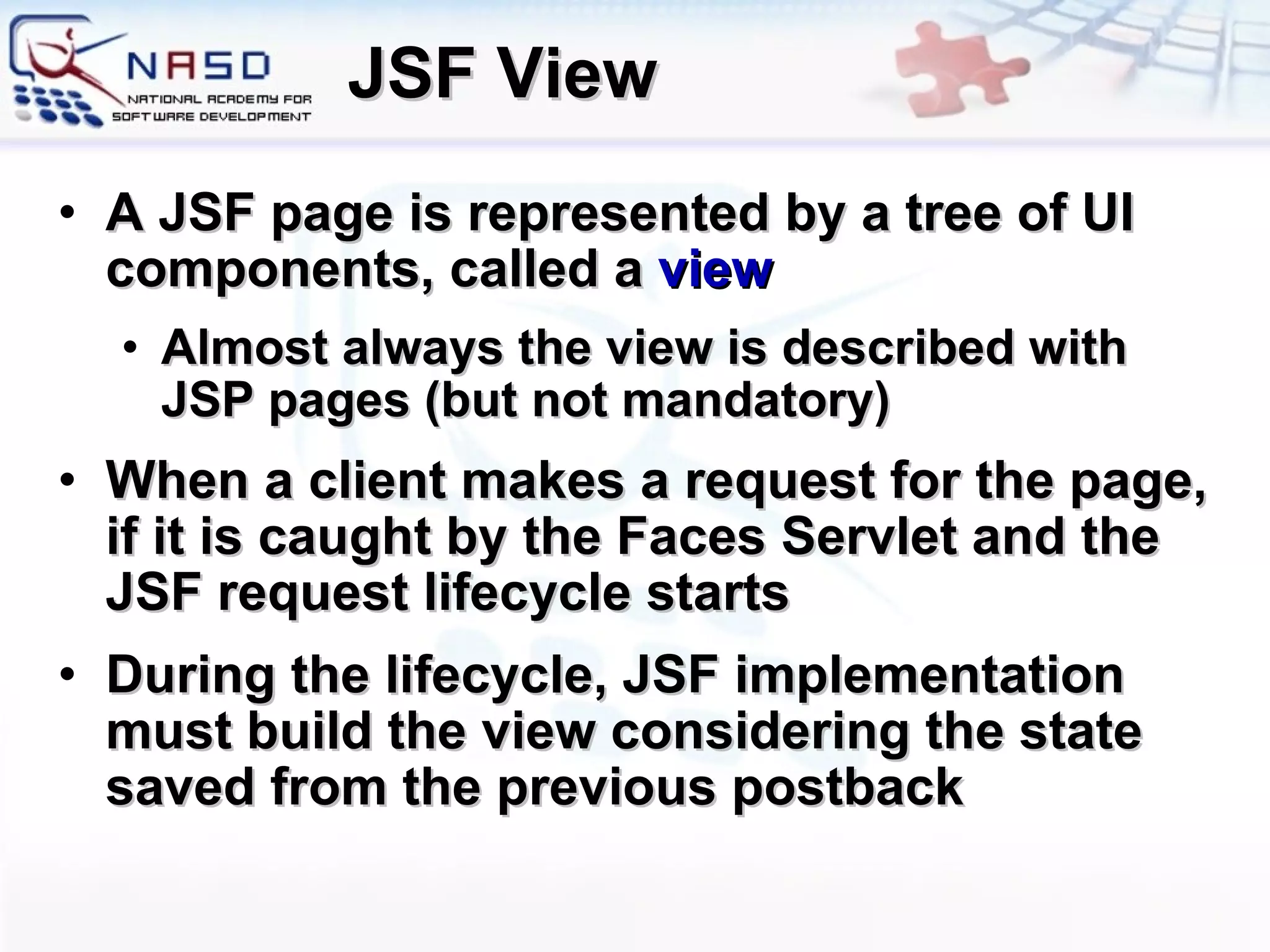JSF View A JSF page is represented by a tree of UI components, called a  view Almost always the view is described with JSP pages (but not mandatory) When a client makes a request for the page, if it is caught by the Faces Servlet and the JSF request lifecycle starts During the lifecycle, JSF implementation must build the view considering the state saved from the previous postback 