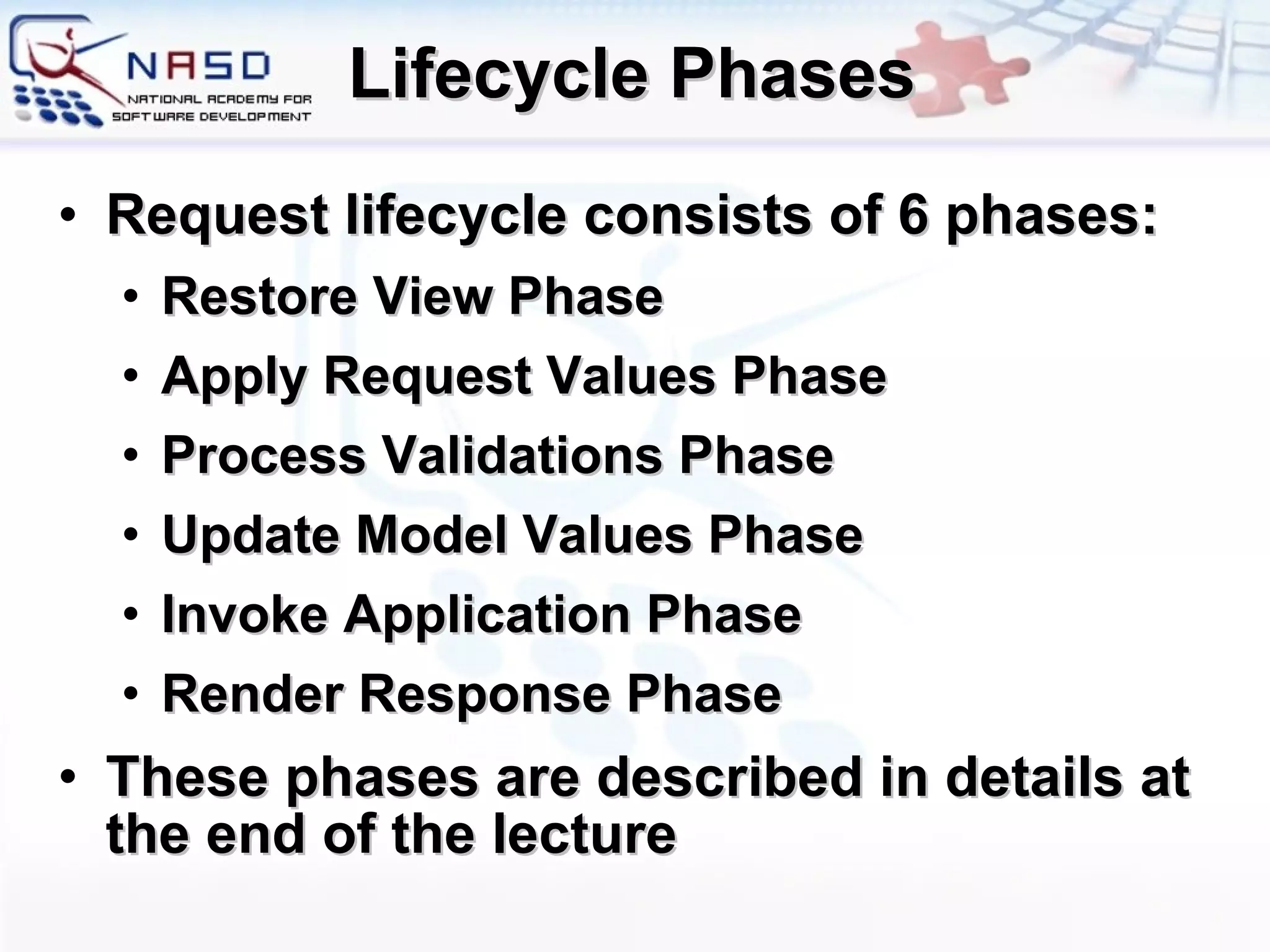 Lifecycle Phases Request lifecycle consists of 6 phases: Restore View Phase Apply Request Values Phase Process Validations Phase Update Model Values Phase Invoke Application Phase Render Response Phase These phases are described in details at the end of the lecture 