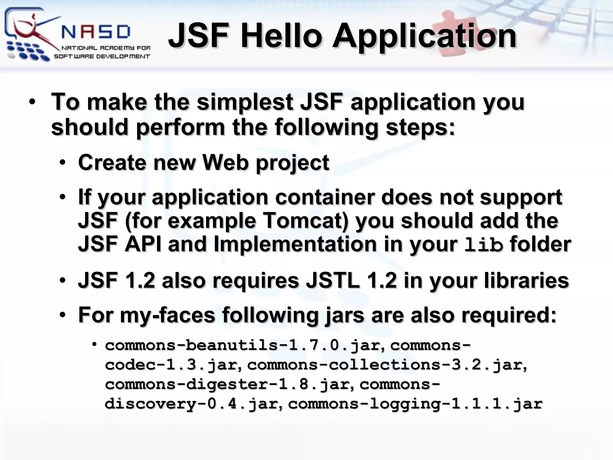 JSF Hello Application To make the simplest JSF application you should perform the following steps: Create new Web project If your application container does not support JSF (for example Tomcat) you should add the JSF API and Implementation in your  lib  folder JSF 1.2 also requires JSTL 1.2 in your libraries For my-faces following jars are also required: commons-beanutils-1.7.0.jar ,  commons-codec-1.3.jar ,  commons-collections-3.2.jar ,  commons-digester-1.8.jar ,  commons-discovery-0.4.jar ,  commons-logging-1.1.1.jar 