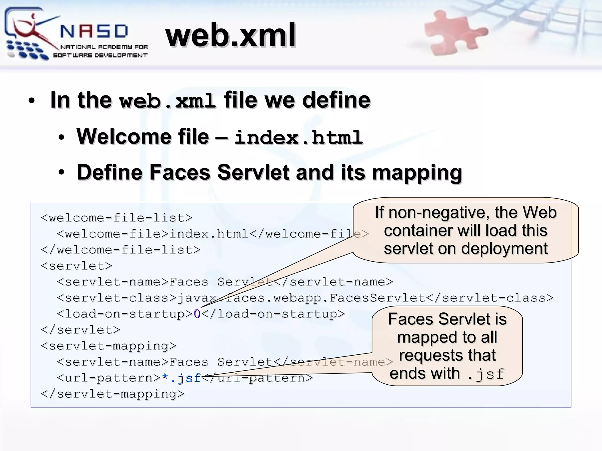 web.xml In the  web.xml  file we define Welcome file –  index.html Define Faces Servlet and its mapping <welcome-file-list> <welcome-file>index.html</welcome-file> </welcome-file-list> <servlet> <servlet-name>Faces Servlet</servlet-name> <servlet-class>javax.faces.webapp.FacesServlet</servlet-class> <load-on-startup> 0 </load-on-startup> </servlet> <servlet-mapping> <servlet-name>Faces Servlet</servlet-name> <url-pattern> *.jsf </url-pattern> </servlet-mapping> If non-negative, the Web container will load this servlet on deployment Faces Servlet is mapped to all requests that ends with  .jsf 