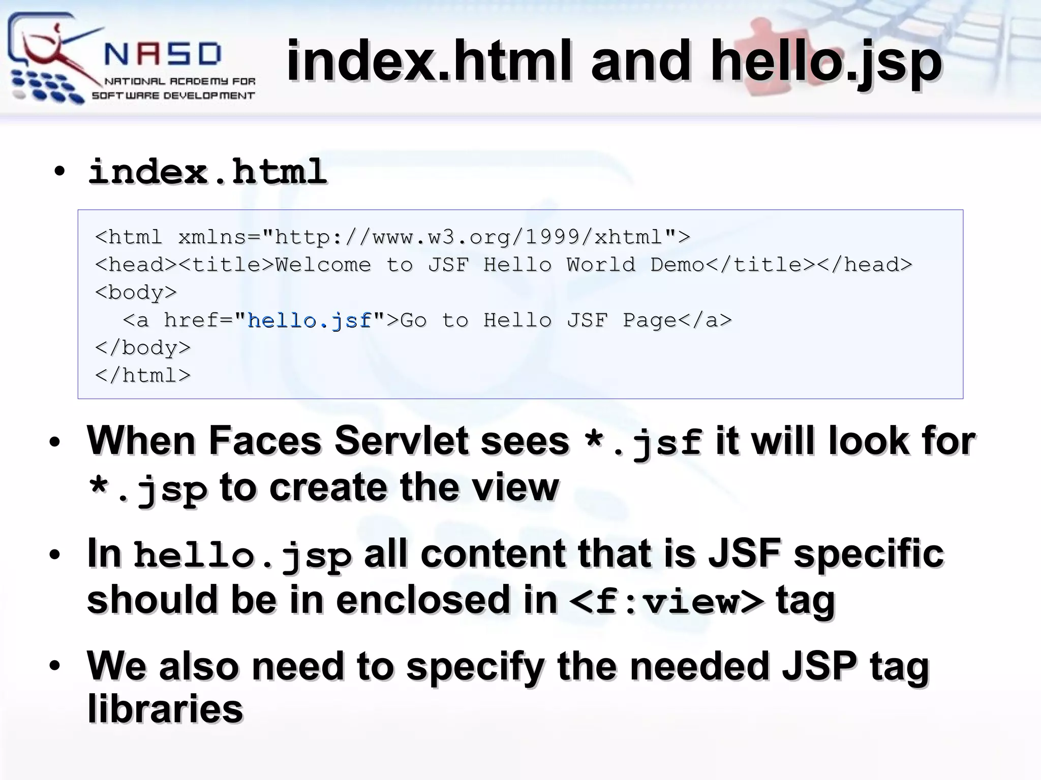 index.html and hello.jsp index.html When Faces Servlet sees  *.jsf  it will look for  *. jsp  to create the view In  hello.jsp  all content that is JSF specific should be in enclosed in  < f:view >  tag We also need to specify the needed JSP tag libraries <html xmlns=&quot;http://www.w3.org/1999/xhtml&quot;> <head><title>Welcome to JSF Hello World Demo</title></head> <body> <a href=&quot; hello.jsf &quot;>Go to Hello JSF Page</a> </body> </html> 