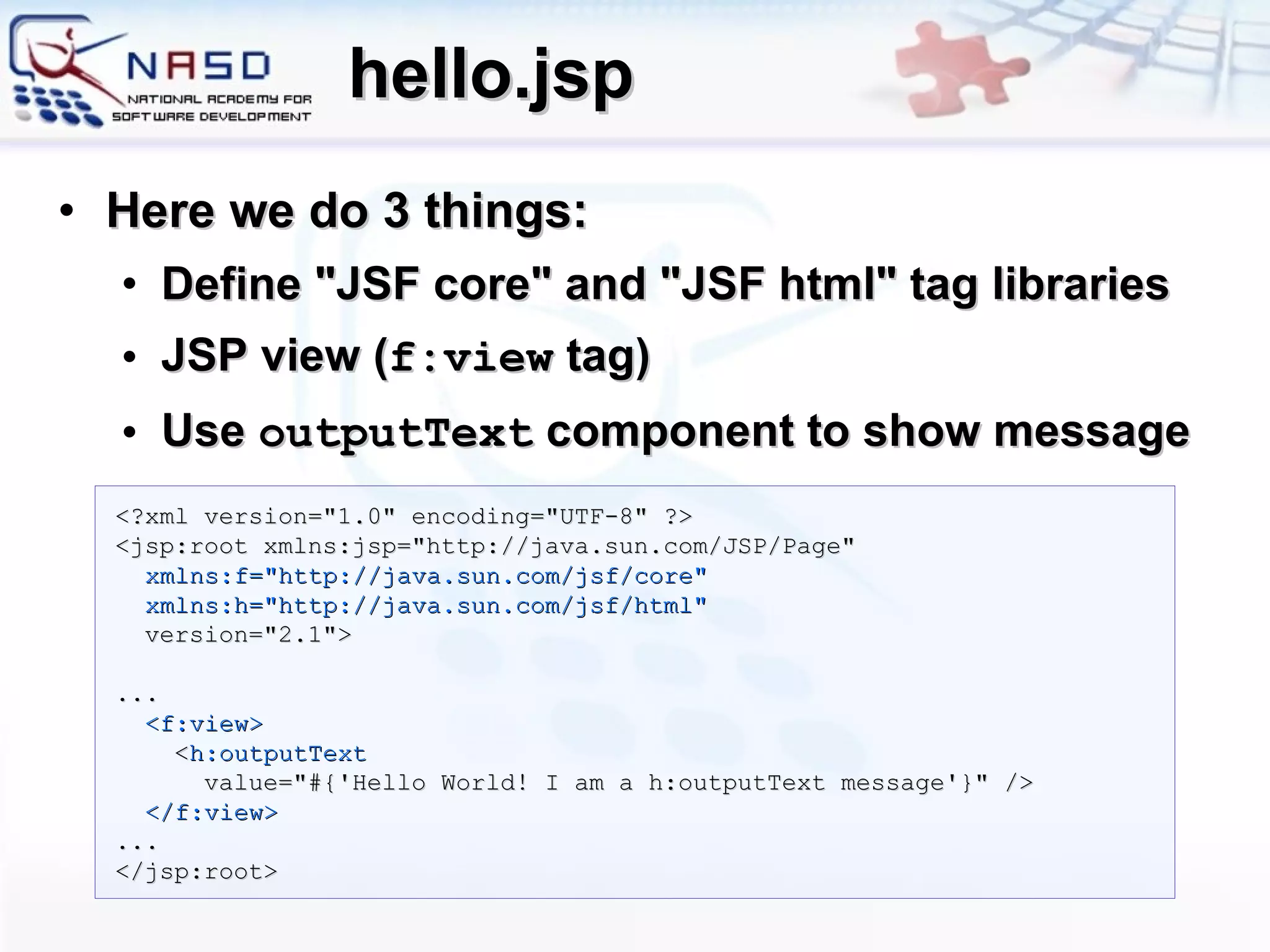 hello.jsp Here we do 3 things: Define &quot;JSF core&quot; and &quot;JSF html&quot; tag libraries JSP view ( f:view  tag) Use  outputText  component to show message <?xml version=&quot;1.0&quot; encoding=&quot;UTF-8&quot; ?> <jsp:root   xmlns:jsp=&quot;http://java.sun.com/JSP/Page&quot; xmlns:f=&quot;http://java.sun.com/jsf/core&quot; xmlns:h=&quot;http://java.sun.com/jsf/html&quot;  version=&quot;2.1&quot;> ... <f:view> < h:outputText value=&quot;#{'Hello World! I am a h:outputText message'}&quot; /> </f:view> ... </jsp:root> 