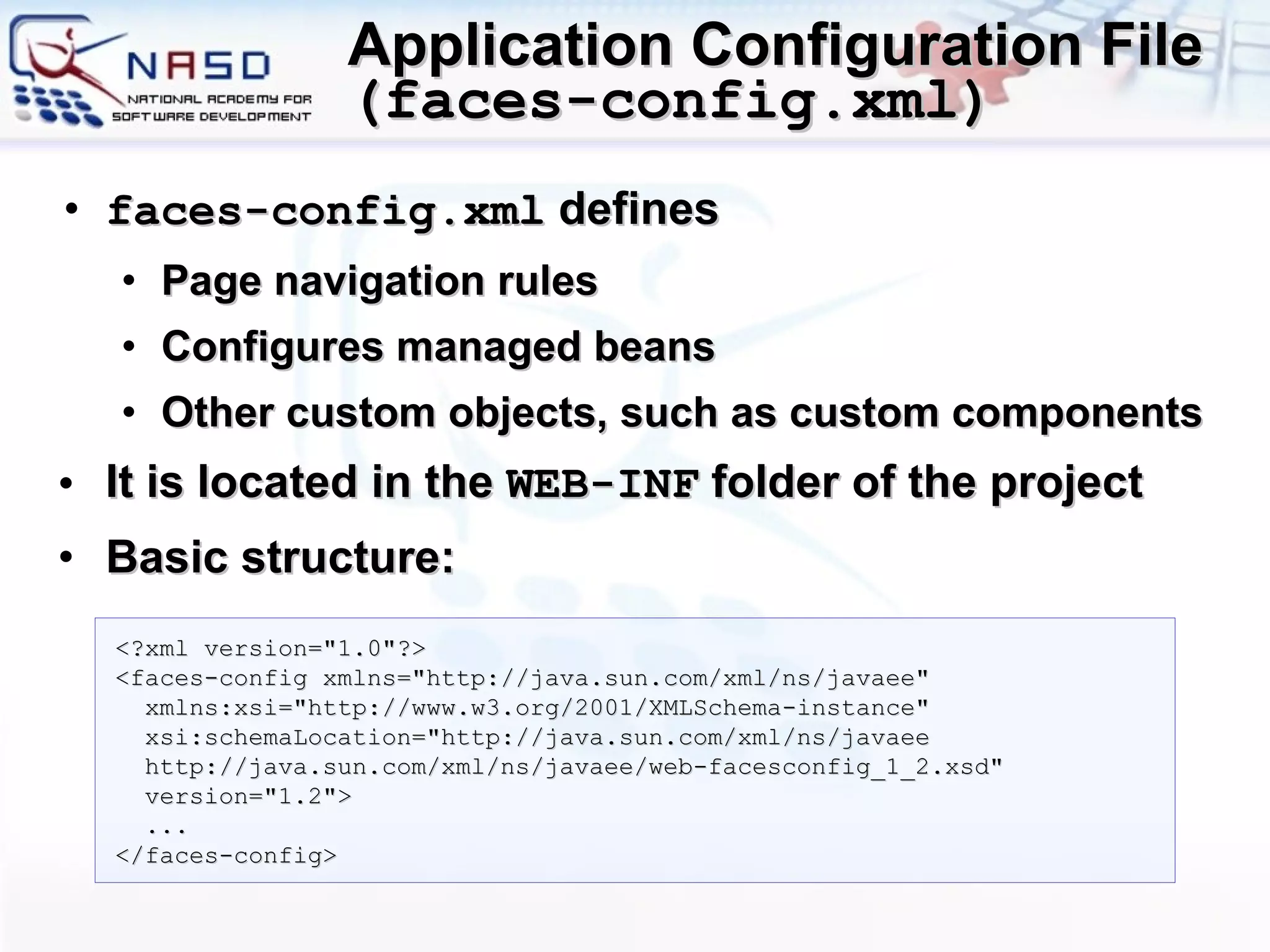 Application Configuration File  ( faces-config.xml ) faces-config.xml  d efines  P age navigation rules  C onfigures  managed  beans  O ther custom objects, such as custom components It is located in the  WEB-INF  folder of the project Basic structure: <?xml version=&quot;1.0&quot;?> <faces-config xmlns=&quot;http://java.sun.com/xml/ns/javaee&quot;   xmlns:xsi=&quot;http://www.w3.org/2001/XMLSchema-instance&quot;   xsi:schemaLocation=&quot;http://java.sun.com/xml/ns/javaee    http://java.sun.com/xml/ns/javaee/web-facesconfig_1_2.xsd&quot;   version=&quot;1.2&quot;>   ... </faces-config> 