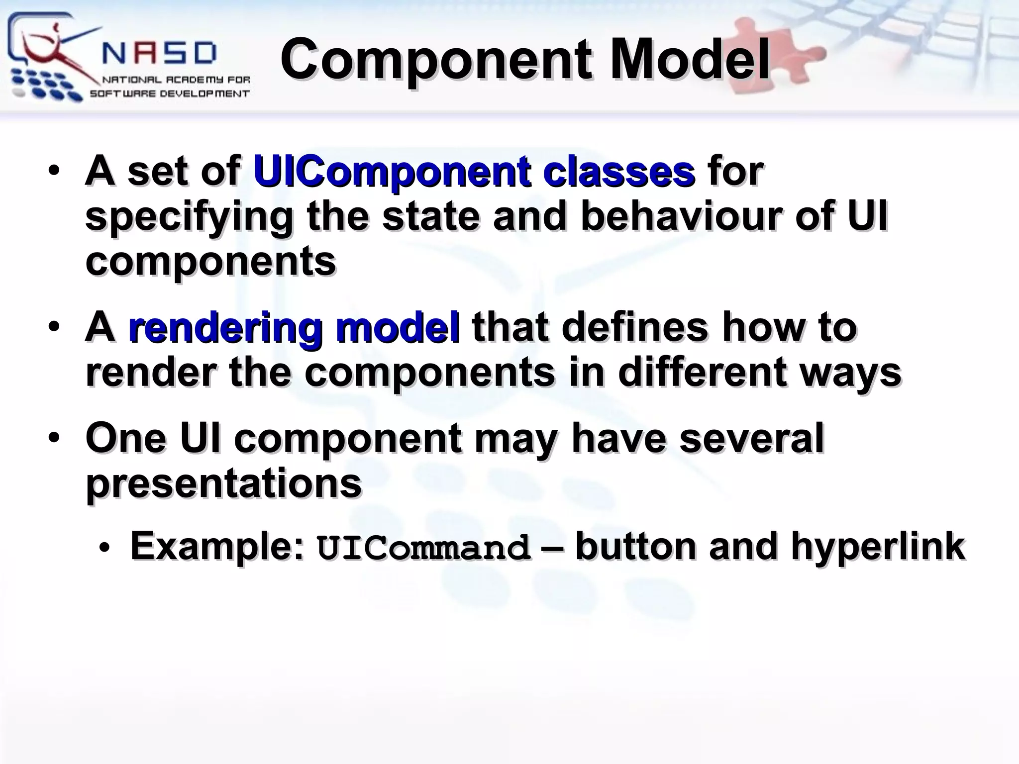 Component Model A set of  UIComponent classes  for specifying the state and behaviour of UI components A  rendering model  that defines how to render the components in different ways One UI component may have several presentations Example:  UICommand  – button and hyperlink 