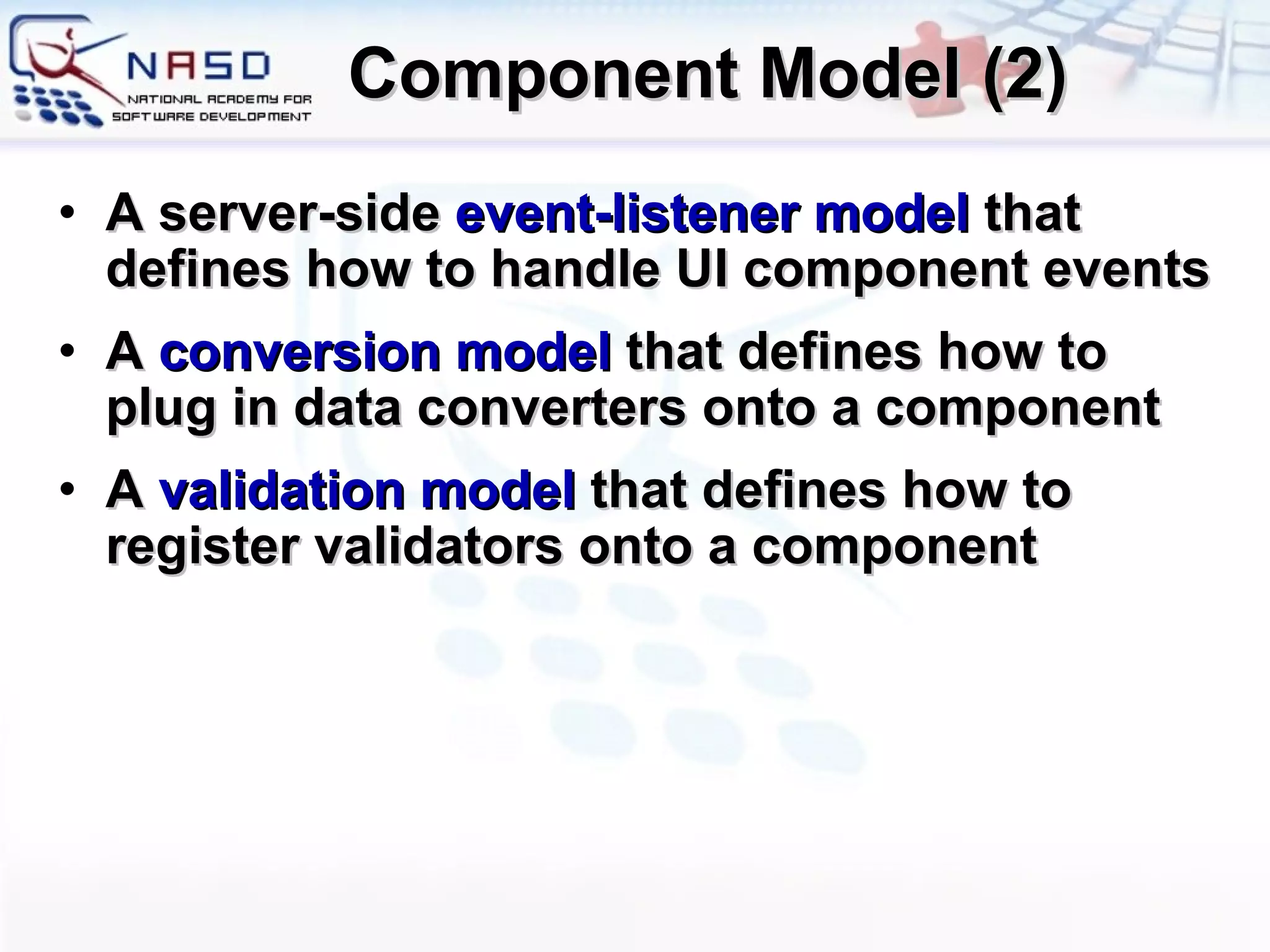 Component Model (2) A server-side  event-listener model  that defines how to handle UI component events A  conversion model  that defines how to plug in data converters onto a component A  validation model  that defines how to register validators onto a component 