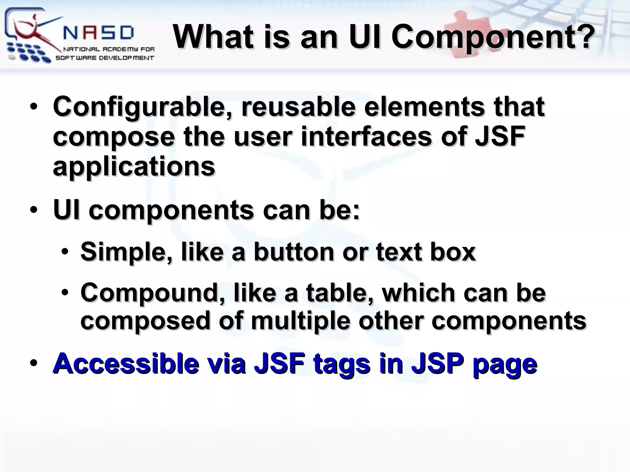 What is an UI Component? Configurable, reusable elements that compose the user interfaces of JSF applications UI components can be: Simple, like a button or text box Compound, like a table, which can be composed of multiple other components Accessible via JSF tags in JSP page 