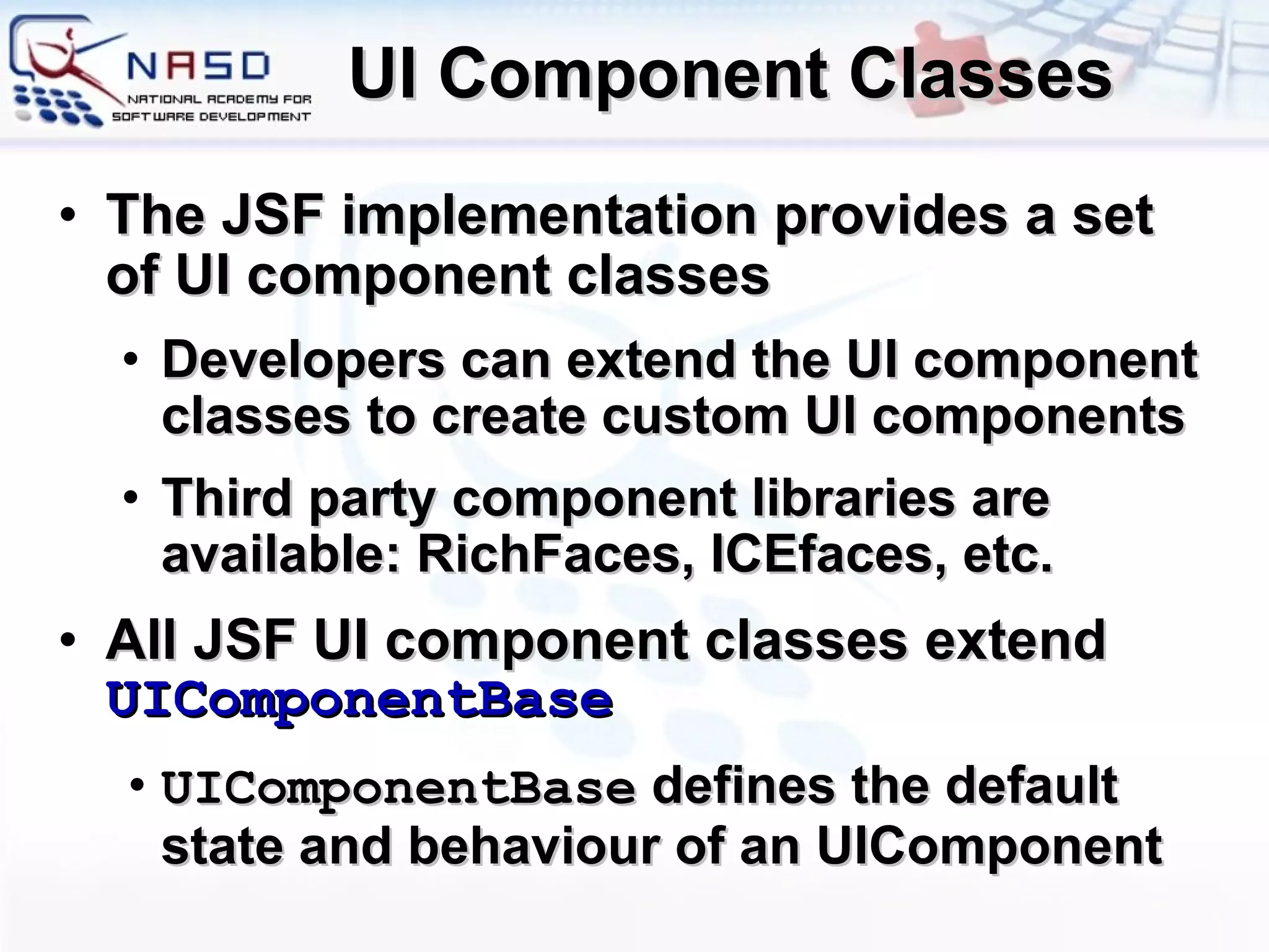 UI Component Classes The JSF implementation provides a set of UI component classes Developers can extend the UI component classes to create custom UI components Third party component libraries are available: RichFaces, ICEfaces, etc. All JSF UI component classes extend  UIComponentBase UIComponentBase  defines the default state and behaviour of an UIComponent 