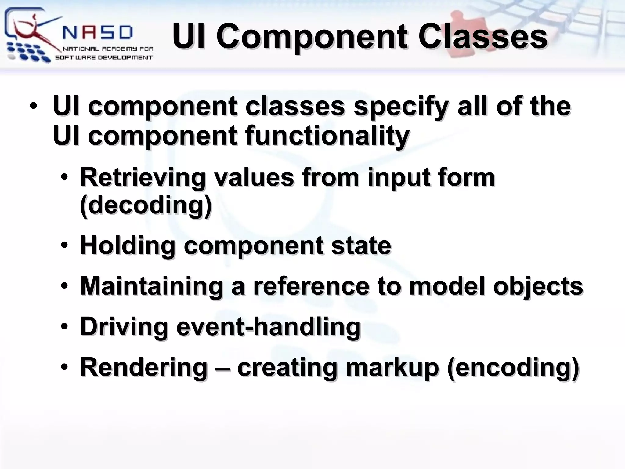 UI Component Classes UI component classes specify all of the UI component functionality Retrieving values from input form (decoding) ‏ Holding component state Maintaining a reference to model objects  Driving event-handling Rendering – creating markup (encoding) ‏ 
