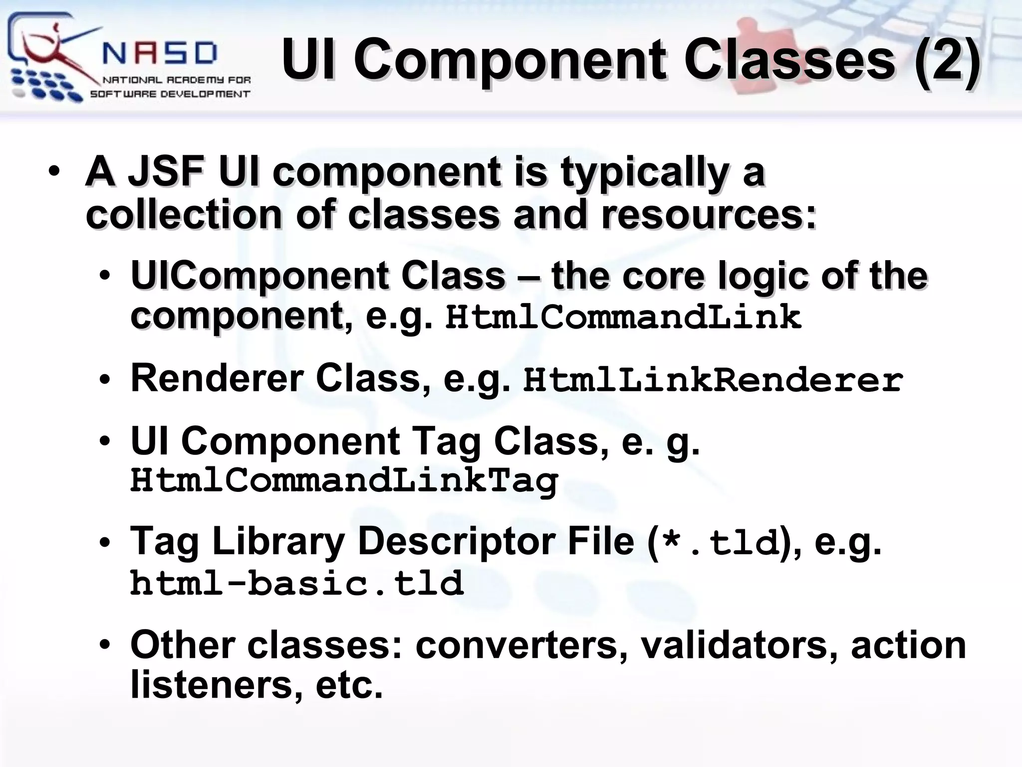 UI Component Classes (2) A JSF UI component is typically a collection of classes and resources: UIComponent Class  –  the core logic of the component , e.g.  HtmlCommandLink Renderer Class , e.g.  HtmlLink Renderer UI Component Tag Class , e. g.  HtmlCommandLinkTag Tag Library Descriptor File  ( *.tld ), e.g.  html-basic.tld Other classes: converters, validators, action listeners, etc. 
