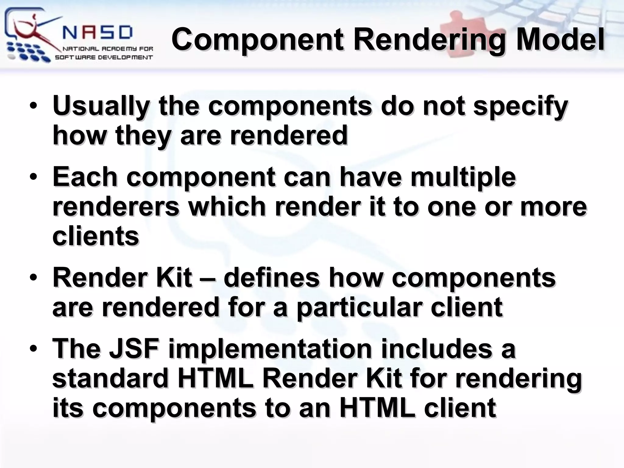 Component Rendering Model Usually the components do not specify how they are rendered Each component can have multiple renderers which render it to one or more clients Render Kit – defines how components are rendered for a particular client The JSF implementation includes a standard HTML Render Kit for rendering its components to an HTML client 
