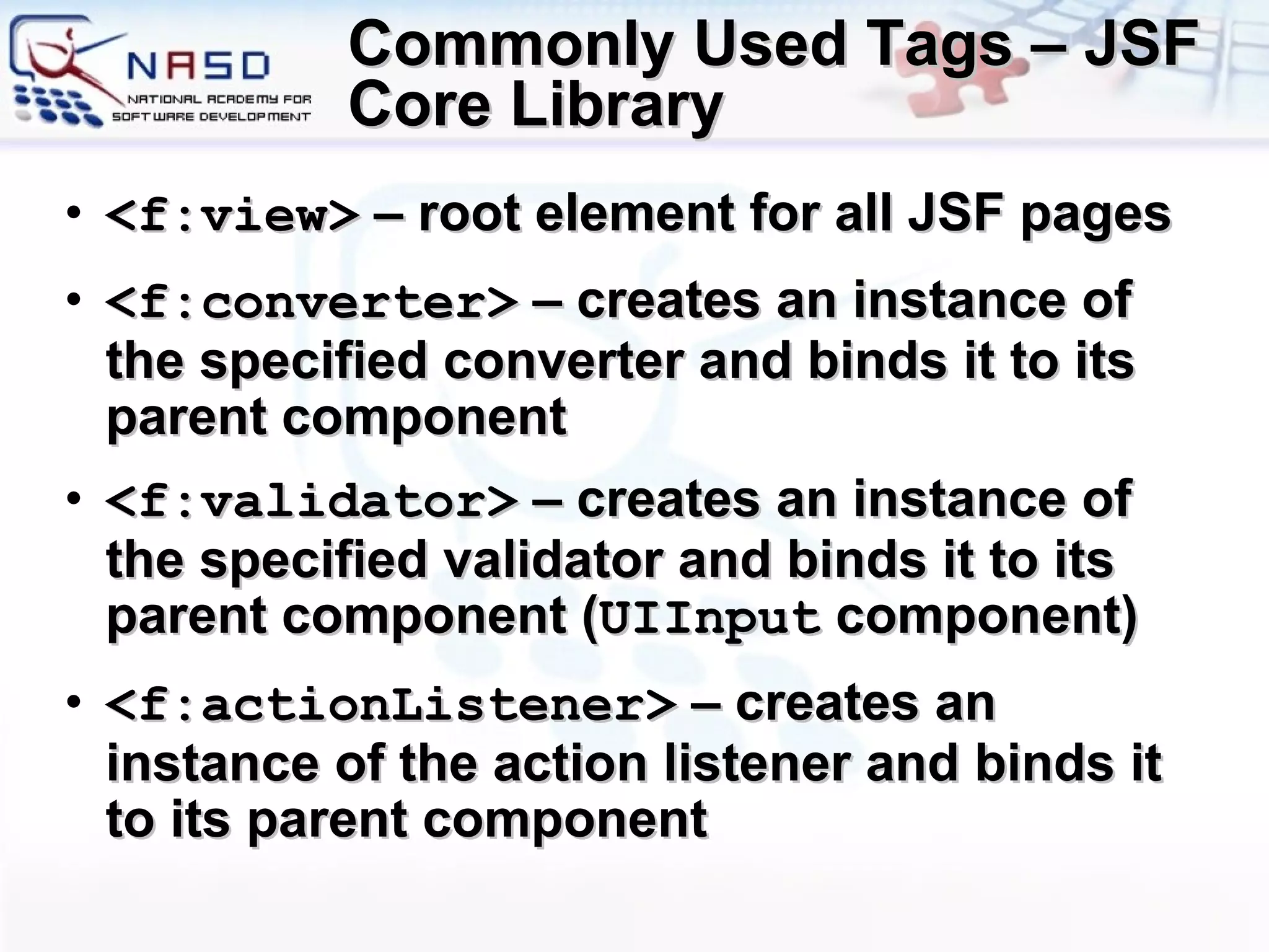 Commonly Used Tags – JSF Core Library <f:view>  – root element for all JSF pages <f:converter>  – creates an instance of the specified converter and binds it to its parent component <f:validator>  – creates an instance of the specified validator and binds it to its parent component ( UIInput  component) <f:actionListener>  – creates an instance of the action listener and binds it to its parent component 