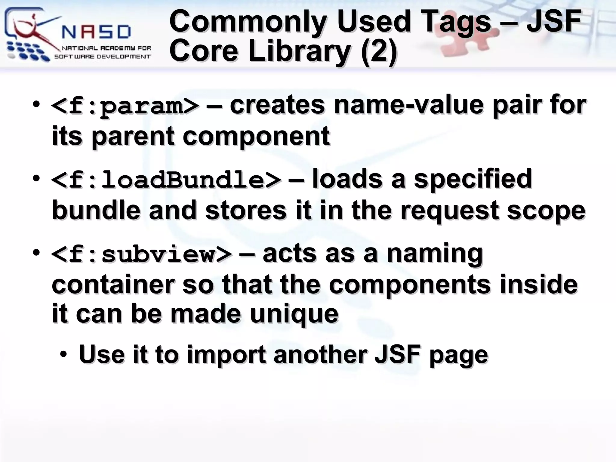 Commonly Used Tags – JSF Core Library (2) <f:param>  – creates name-value pair for its parent component <f:loadBundle>  – loads a specified bundle and stores it in the request scope <f:subview>  –  acts as a naming container so that the components inside it can be made unique Use it to import another JSF page 