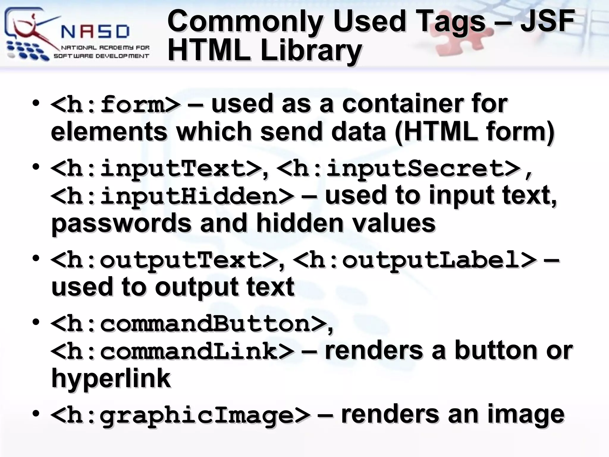 Commonly Used Tags – JSF HTML Library <h:form>  – used as a container for elements which send data (HTML form) <h:inputText> ,  <h:inputSecret>, <h:inputHidden>  – used to input text, passwords and hidden values <h:outputText> ,  <h:outputLabel>  – used to output text <h:commandButton> ,  <h:commandLink>  – renders a button or hyperlink <h:graphicImage>  – renders an image 