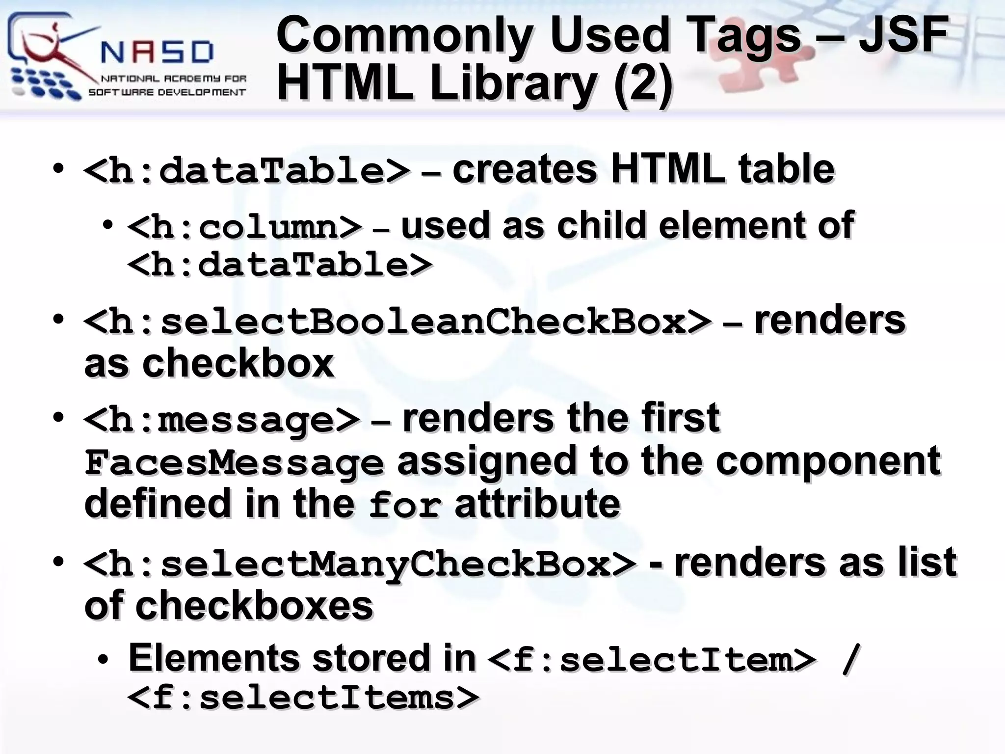 Commonly Used Tags – JSF HTML Library (2) <h:dataTable>   –  creates HTML table <h:column>   –  used as child element of  <h:dataTable> <h:selectBooleanCheckBox>   –  renders as checkbox <h:message>   –  renders the first  FacesMessage  assigned to the component defined in the  for  attribute <h:selectManyCheckBox>  - renders as list of checkboxes Elements stored in  <f:selectItem> / <f:selectItems> 