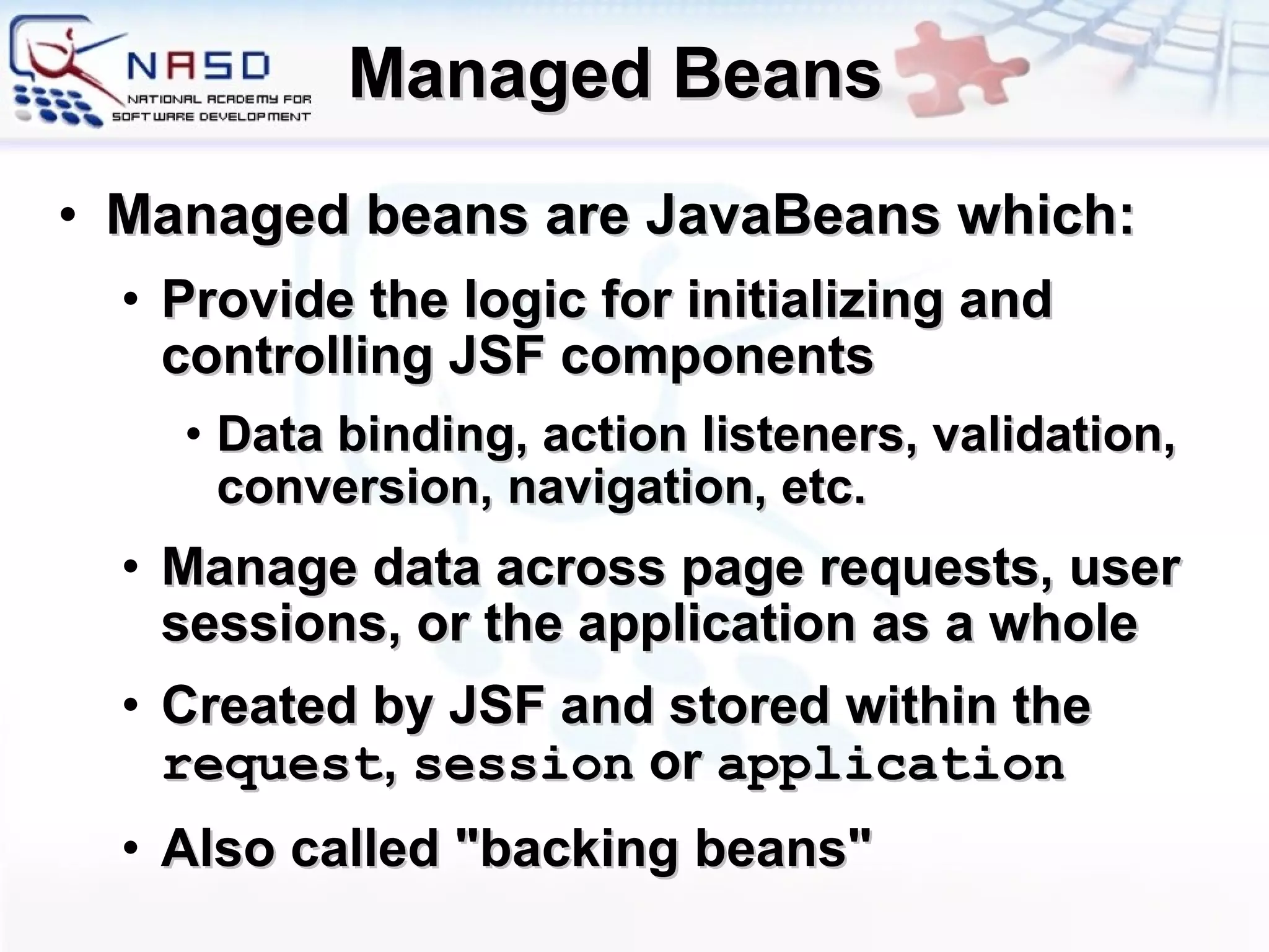 Managed Beans Managed beans are JavaBeans which: Provide the logic for initializing and controlling JSF components  Data binding, action listeners, validation, conversion, navigation, etc. Manage data across page requests, user sessions, or the application as a whole C reated by JSF  and s tored within the  request ,  session  or  application Also called &quot;backing beans&quot; 
