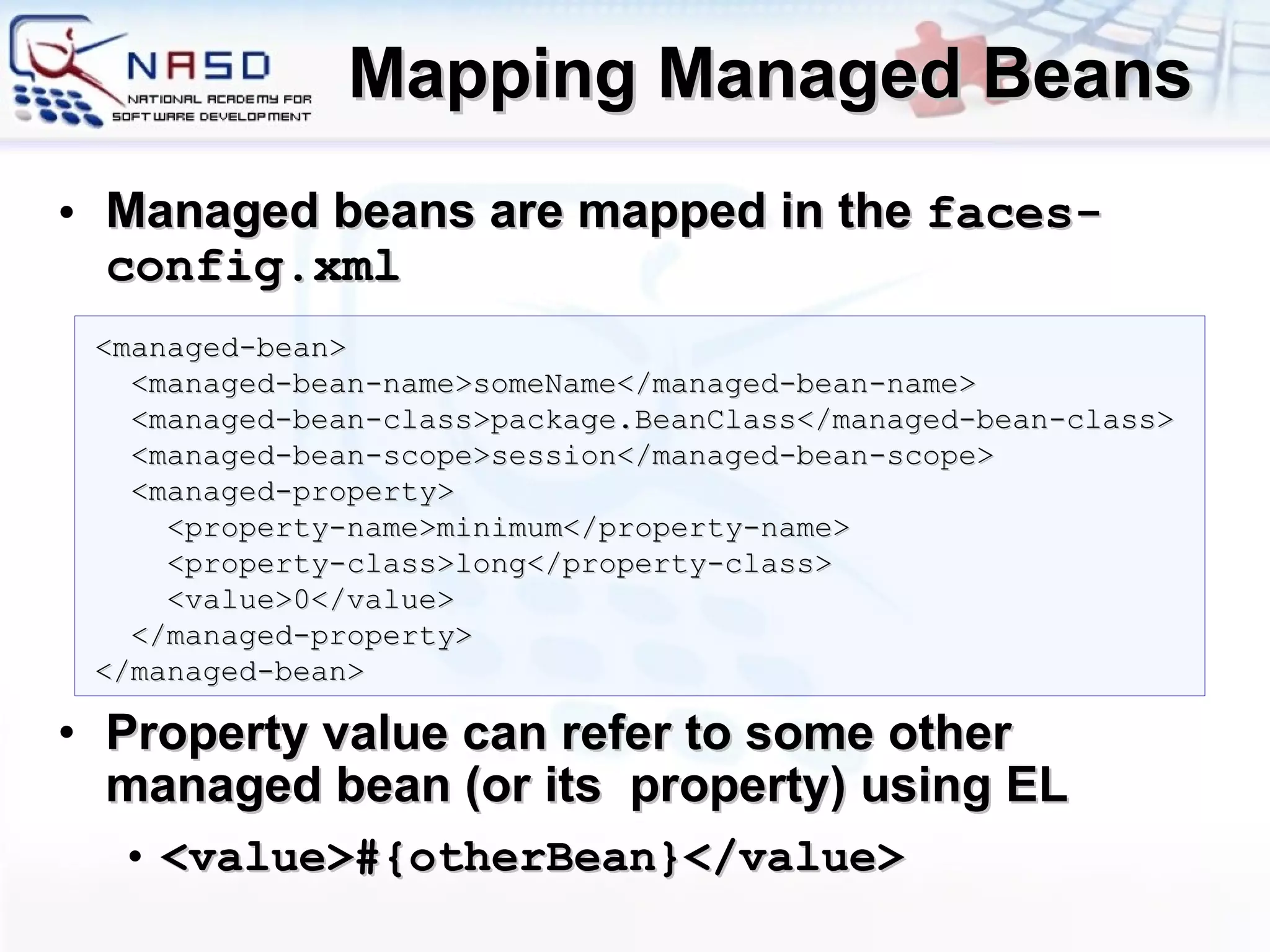 Mapping Managed Beans Managed beans are mapped in the  faces-config.xml Property value can refer to some other managed bean (or its  property) using EL  <value>#{ otherBean }</value> <managed-bean> <managed-bean-name>someName</managed-bean-name> <managed-bean-class>package.BeanClass</managed-bean-class> <managed-bean-scope>session</managed-bean-scope> <managed-property> <property-name>minimum</property-name> <property-class>long</property-class> <value>0</value> </managed-property> </managed-bean> 