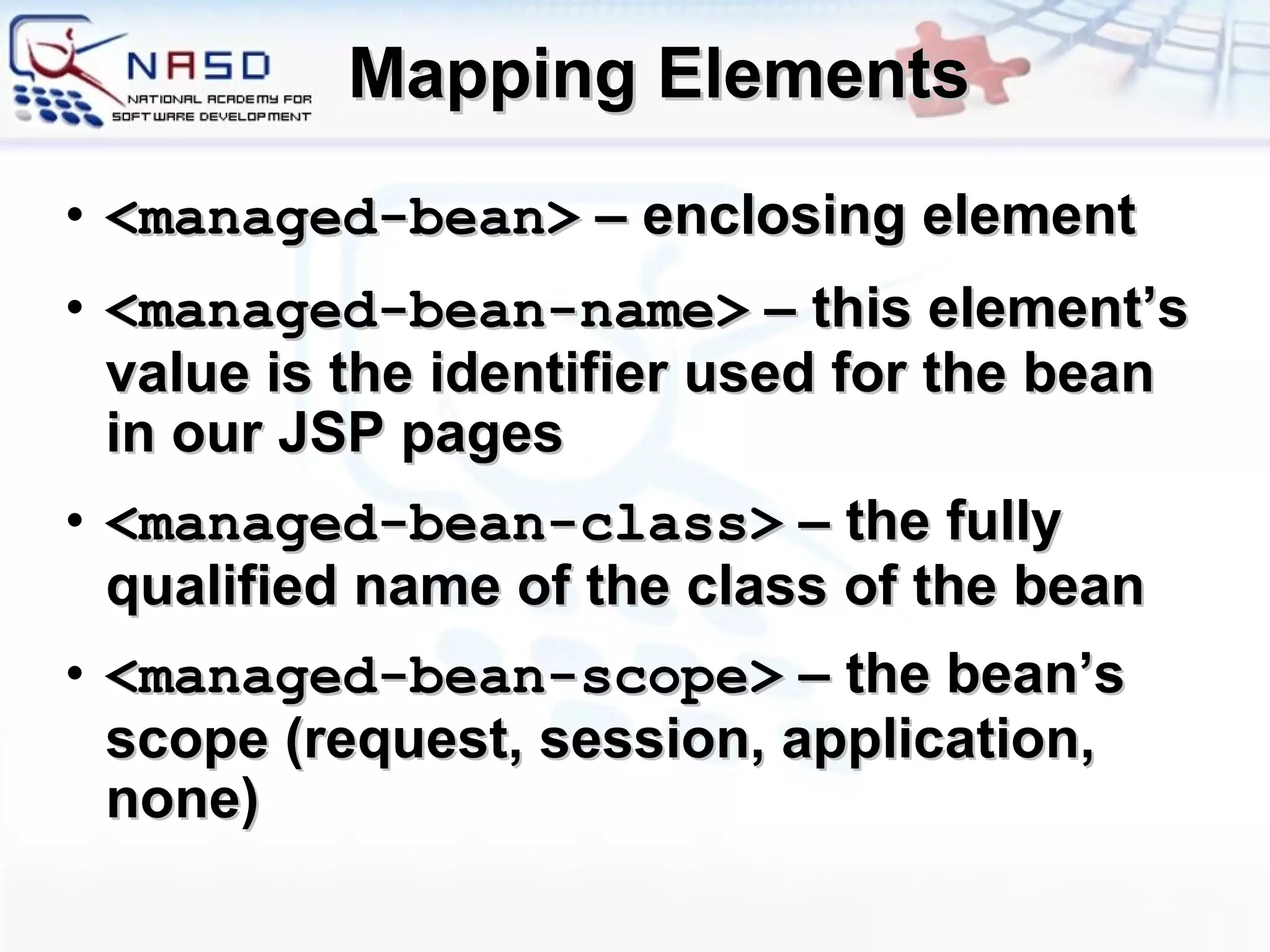 Mapping Elements <managed-bean>   –  enclosing element <managed-bean-name>  – this element’s value is the identifier used for the bean in our JSP pages <managed-bean-class>  – the fully qualified name of the class of the bean <managed-bean-scope>  – the bean’s scope (request, session, application, none)  