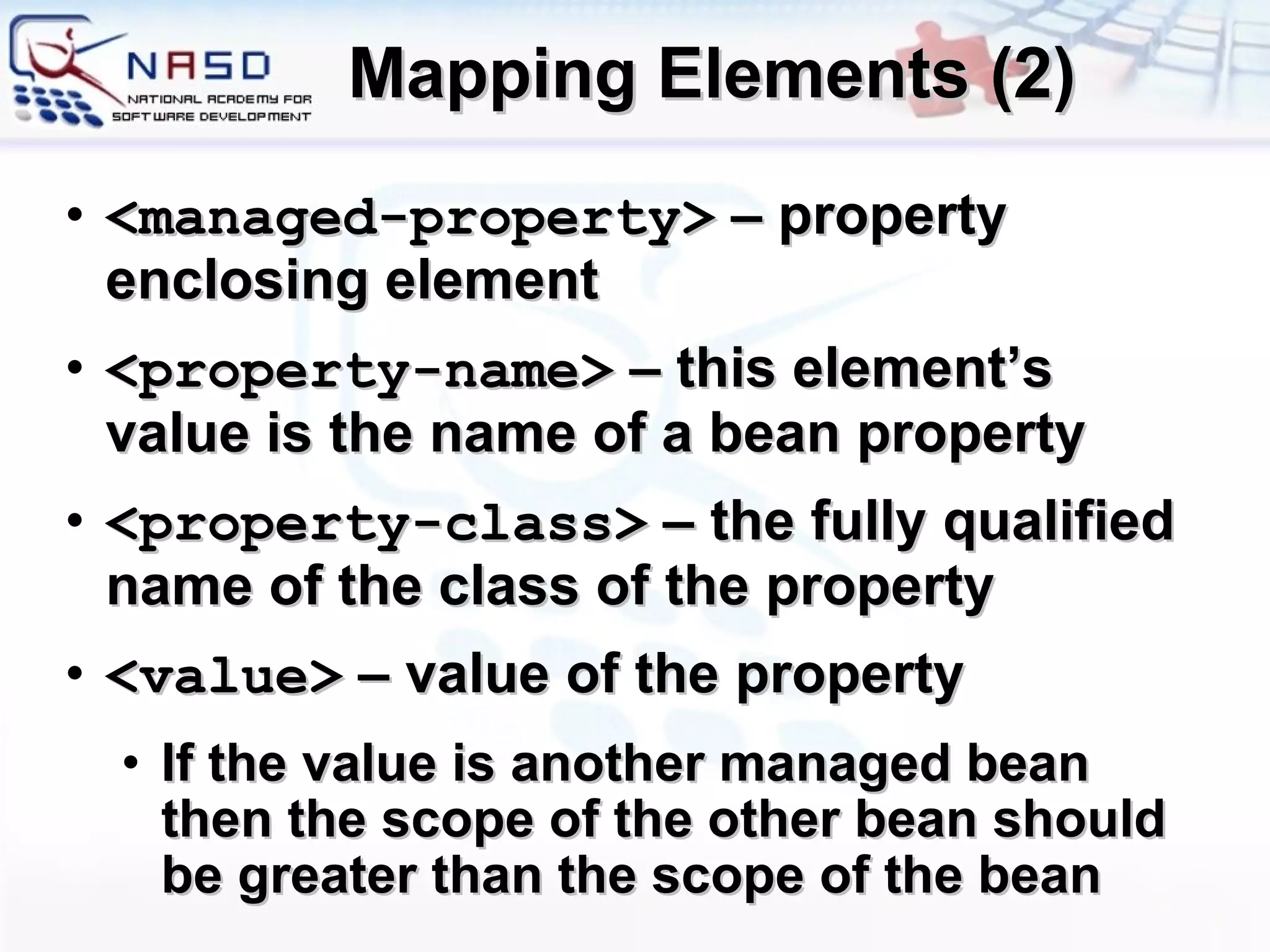Mapping Elements (2) <managed-property>  –  property enclosing element <property-name>  – this element’s value is the name of a bean property <property-class>  – the fully qualified name of the class of the property <value>  – value of the property If the value is another managed bean then the scope of the other bean should be greater than the scope of the bean 
