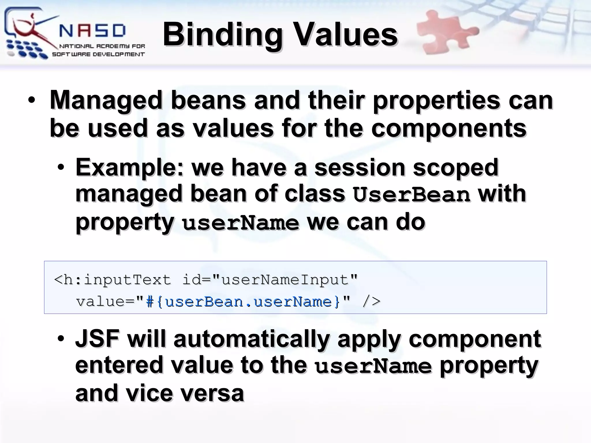 Binding Values Managed beans and their properties can be used as values for the components Example: we have a session scoped managed bean of class  UserBean  with property  userName  we can do JSF will automatically apply component entered value to the  userName  property and vice versa <h:inputText id=&quot;userNameInput&quot; value=&quot; #{userBean.userName} &quot; /> 