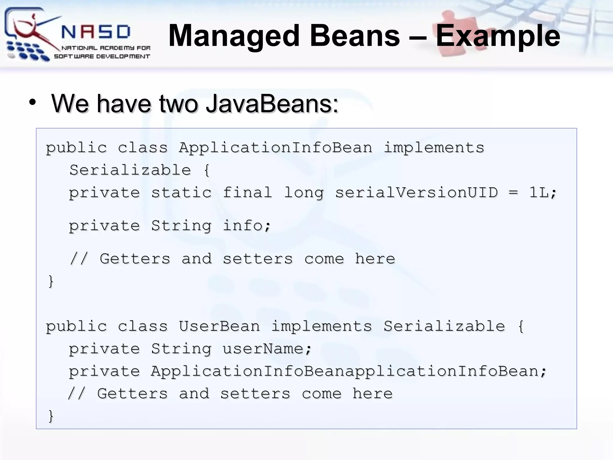 Managed Beans – Example public class ApplicationInfoBean implements Serializable { private static final long   serialVersionUID =  1 L; private String info; // Getters and setters come here } public class UserBean implements Serializable { private String userName; private ApplicationInfoBeanapplicationInfoBean; // Getters and setters come here } We have two JavaBeans: 