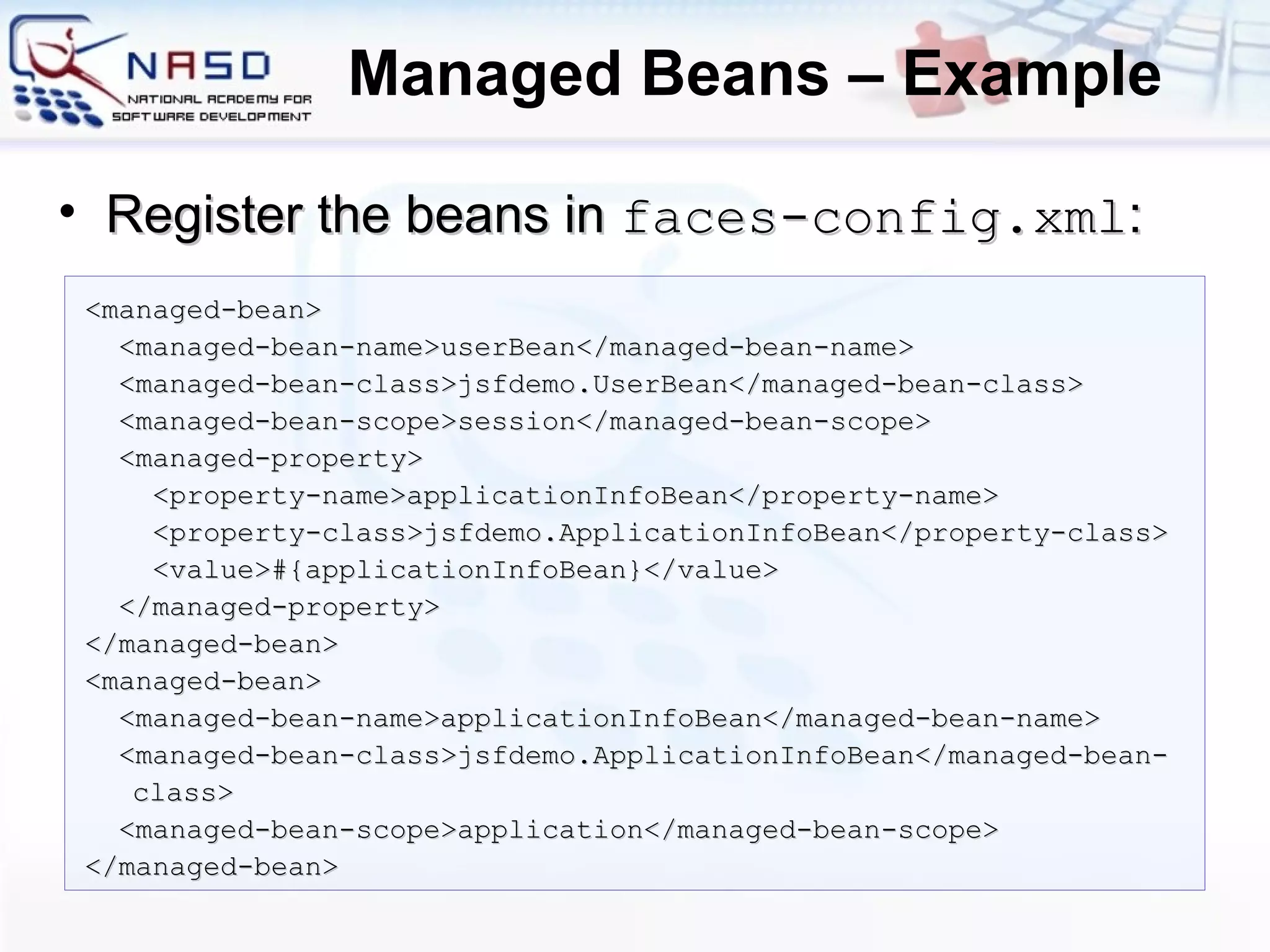 Managed Beans – Example <managed-bean> <managed-bean-name>userBean</managed-bean-name> <managed-bean-class>jsfdemo.UserBean</managed-bean-class> <managed-bean-scope>session</managed-bean-scope> <managed-property> <property-name>applicationInfoBean</property-name> <property-class>jsfdemo.ApplicationInfoBean</property-class> <value>#{applicationInfoBean}</value> </managed-property> </managed-bean> <managed-bean> <managed-bean-name>applicationInfoBean</managed-bean-name> <managed-bean-class>jsfdemo.ApplicationInfoBean</managed-bean-class> <managed-bean-scope>application</managed-bean-scope> </managed-bean> Register the beans in  faces-config.xml : 